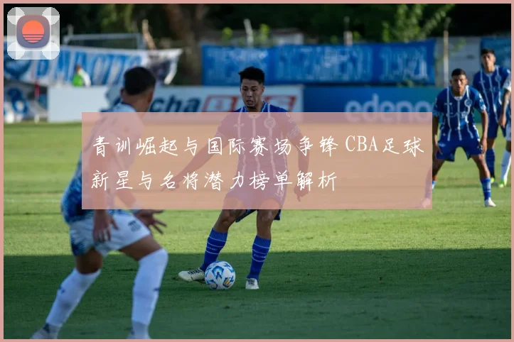 青训崛起与国际赛场争锋 CBA足球新星与名将潜力榜单解析