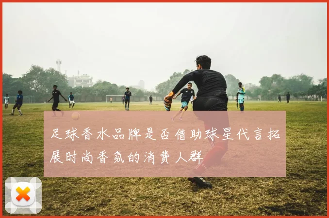 足球香水品牌是否借助球星代言拓展时尚香氛的消费人群