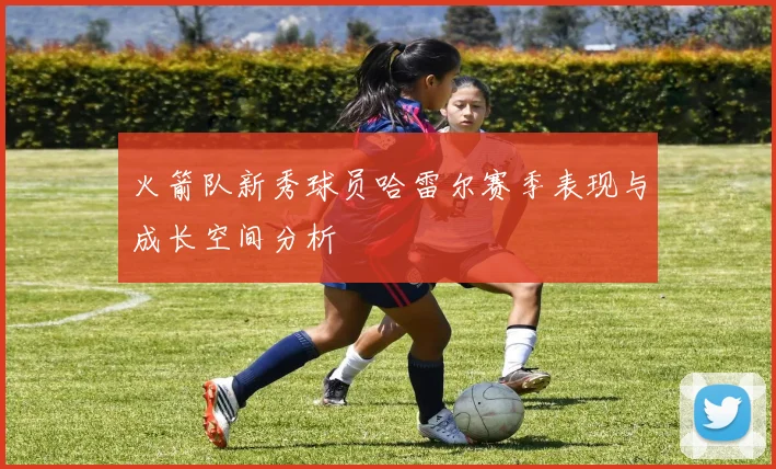 火箭队新秀球员哈雷尔赛季表现与成长空间分析