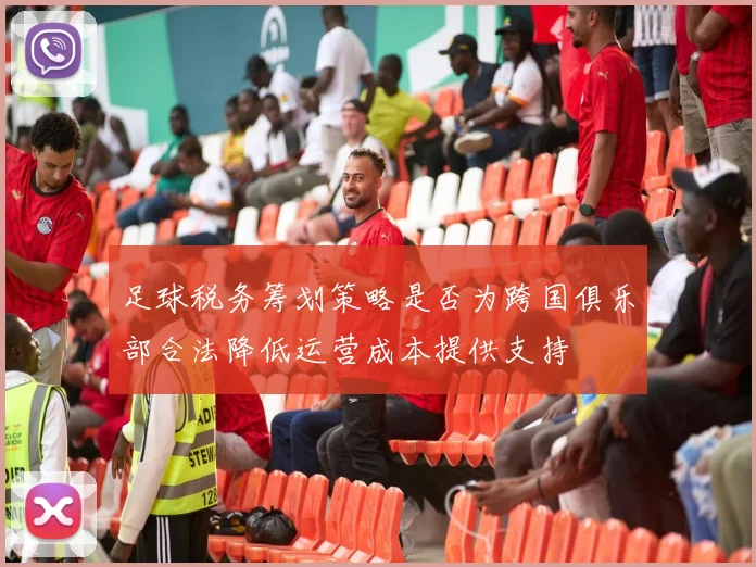 足球税务筹划策略是否为跨国俱乐部合法降低运营成本提供支持
